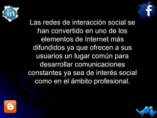 Las redes de interacción social se han convertido en uno de los elementos de Internet más difundidos ya que ofrecen a sus usuarios un lugar común para desarrollar comunicaciones constantes ya sea de interés social como en el ámbito profesional. 