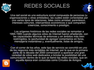 REDES SOCIALES Una red social es una estructura social compuesta de personas (u organizaciones u otras entidades), las cuales están conectadas por uno varios tipos de relaciones, tales como amistad, parentesco, intereses comunes, intercambios económicos o que comparten creencias, conocimiento o prestigio. Los orígenes históricos de las redes sociales se remontan a 1994-1995 cuando algunos sitios de Internet fueron añadiendo, con las capacidades técnicas de entonces y en ámbitos más bien restringidos, la oportunidad de agregar comentarios en foros, mensajería instantánea y, eventualmente, listas de amigos. Con el correr de los años, este tipo de servicio se convirtió en uno de los negocios más rentables de Internet, por lo que en la primera parte de la década del 2000 comenzaron a aparecer una gran variedad de sitios web dedicados a brindar la posibilidad de una comunicación dentro de lo que se llamó las redes sociales, que en aquella época eran conocidas como Círculos de Amigos. 