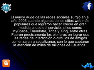 El mayor auge de las redes sociales surgió en el año 2003 cuando algunos de los sitios web más populares que lograron hacer crecer en gran medida el uso del servicio, sitios como: MySpace, Friendster, Tribe y Xing, entre otras. Fueron precisamente los pioneros en lograr que las redes de interacción o círculos de amigos comenzaran a socializarse, con lo que captaron la atención de miles de millones de usuarios.  