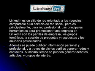 LINKEDIN LinkedIn es un sitio de red orientada a los negocios, comparable a un servicio de red social, pero es principalmente, para red profesional. Las principales herramientas para promocionar una empresa en Linkedin son los perfiles de empresa, los grupos temáticos, la sección de preguntas y respuestas y los anuncios patrocinados. Además se puede publicar información personal y profesional, y a través de dichos perfiles generar redes y contactos. Al mismo tiempo se pueden generar debates, artículos, y grupos de interés. 