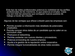Este tipo de redes profesionales potencia la visibilidad de los perfiles profesionales de los miembros, lo que potencia el empleo. Cada vez son más las personas que consiguen nuevos puestos de trabajo a través de Linkedin. Algunas de las ventajas que ofrece Linkedin para las empresas son: Permite acceder a información más detallada de potenciales empleados. Permite conocer otros datos de un candidato que no salen en su currículum vitae. Promueve el networking. Permite contactar con nuevos clientes y proveedores. Potencia el branding de nuestra empresa. Ayuda a la gestión de la reputación online corporativa. Permite integrar funcionalidades de otras redes sociales. 
