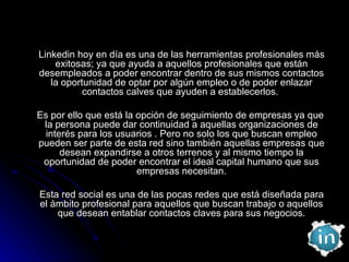 Linkedin hoy en día es una de las herramientas profesionales más exitosas; ya que ayuda a aquellos profesionales que están desempleados a poder encontrar dentro de sus mismos contactos la oportunidad de optar por algún empleo o de poder enlazar contactos calves que ayuden a establecerlos.  Es por ello que está la opción de seguimiento de empresas ya que la persona puede dar continuidad a aquellas organizaciones de interés para los usuarios . Pero no solo los que buscan empleo pueden ser parte de esta red sino también aquellas empresas que desean expandirse a otros terrenos y al mismo tiempo la oportunidad de poder encontrar el ideal capital humano que sus empresas necesitan. Esta red social es una de las pocas redes que está diseñada para el ámbito profesional para aquellos que buscan trabajo o aquellos que desean entablar contactos claves para sus negocios. 