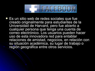 FACEBOOK Es un sitio web de redes sociales que fue creado originalmente para estudiantes de la Universidad de Harvard, pero fue abierto a cualquier persona que tenga una cuenta de correo electrónico. Los usuarios pueden hacer uso de esta innovadora red para entablar relaciones de amistad, negocios, en relación con su situación académica, su lugar de trabajo o región geográfica entre otros servicios. 