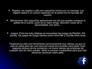 Regalos: los regalos o gifts son pequeños íconos con un mensaje. Los regalos dados a un usuario aparecen en la pared con el mensaje del usuario. Aplicaciones: Son pequeñas aplicaciones con las que puedes averiguar tu galleta de la suerte, quien es tu mejor amigo, descubrir cosas de tu personalidad, entr otros... Juegos: Entre los más célebres se encuentran los juegos de Playfish, Pet society, los juegos de Zynga Games como FarmVille y Cityville entre otros. Facebook ha sido una herramienta comunicacional muy valiosa; ya que no solo se utiliza para ser una mera red social sino también para poder crear negocios atraves de los contactos y al mismo tiempo las empresas de cualquier tipo de rubro pueden  darse a conocer o expandirse para que más personas conozcan sobre ellas. 