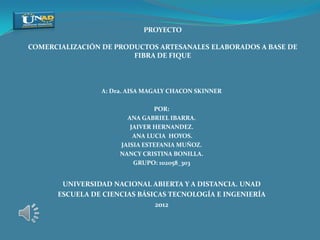 PROYECTO

COMERCIALIZACIÓN DE PRODUCTOS ARTESANALES ELABORADOS A BASE DE
                        FIBRA DE FIQUE



                A: Dra. AISA MAGALY CHACON SKINNER

                               POR:
                       ANA GABRIEL IBARRA.
                        JAIVER HERNANDEZ.
                         ANA LUCIA HOYOS.
                     JAISIA ESTEFANIA MUÑOZ.
                     NANCY CRISTINA BONILLA.
                         GRUPO: 102058_303


       UNIVERSIDAD NACIONAL ABIERTA Y A DISTANCIA. UNAD
      ESCUELA DE CIENCIAS BÁSICAS TECNOLOGÍA E INGENIERÍA
                              2012
 