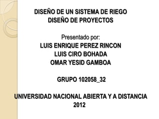 DISEÑO DE UN SISTEMA DE RIEGO
          DISEÑO DE PROYECTOS

               Presentado por:
        LUIS ENRIQUE PEREZ RINCON
             LUIS CIRO BOHADA
           OMAR YESID GAMBOA

             GRUPO 102058_32

UNIVERSIDAD NACIONAL ABIERTA Y A DISTANCIA
                  2012
 