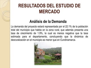 RESULTADOS DEL ESTUDIO DE
              MERCADO
                 Análisis de la Demanda
La demanda del proyecto estará representada por el 22.1% de la población
total del municipio que habita en la zona rural, que además presenta una
tasa de crecimiento de 1.9%, la cual es menos negativa que la tasa
estimada para el departamento, concluyendo que la dinámica de
desruralización en el municipio es menor que en Cundinamarca.
 