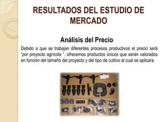 RESULTADOS DEL ESTUDIO DE
              MERCADO

                      Análisis del Precio
Debido a que se trabajan diferentes procesos productivos el precio será
“por proyecto agrícola ”, ofrecemos productos únicos que serán valorados
en función del tamaño del proyecto y del tipo de cultivo al cual se aplicara.
 