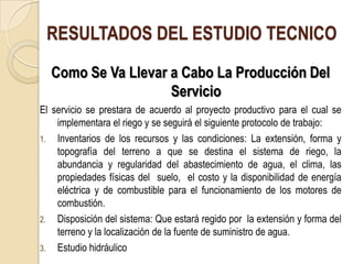 RESULTADOS DEL ESTUDIO TECNICO
  Como Se Va Llevar a Cabo La Producción Del
                    Servicio
El servicio se prestara de acuerdo al proyecto productivo para el cual se
    implementara el riego y se seguirá el siguiente protocolo de trabajo:
1. Inventarios de los recursos y las condiciones: La extensión, forma y
    topografía del terreno a que se destina el sistema de riego, la
    abundancia y regularidad del abastecimiento de agua, el clima, las
    propiedades físicas del suelo, el costo y la disponibilidad de energía
    eléctrica y de combustible para el funcionamiento de los motores de
    combustión.
2. Disposición del sistema: Que estará regido por la extensión y forma del
    terreno y la localización de la fuente de suministro de agua.
3. Estudio hidráulico
 