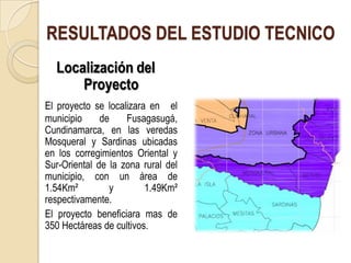 RESULTADOS DEL ESTUDIO TECNICO
  Localización del
      Proyecto
El proyecto se localizara en el
municipio     de    Fusagasugá,
Cundinamarca, en las veredas
Mosqueral y Sardinas ubicadas
en los corregimientos Oriental y
Sur-Oriental de la zona rural del
municipio, con un área de
1.54Km²         y        1.49Km²
respectivamente.
El proyecto beneficiara mas de
350 Hectáreas de cultivos.
 
