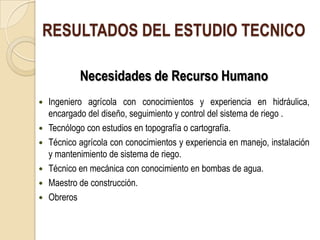 RESULTADOS DEL ESTUDIO TECNICO

            Necesidades de Recurso Humano
   Ingeniero agrícola con conocimientos y experiencia en hidráulica,
    encargado del diseño, seguimiento y control del sistema de riego .
   Tecnólogo con estudios en topografía o cartografía.
   Técnico agrícola con conocimientos y experiencia en manejo, instalación
    y mantenimiento de sistema de riego.
   Técnico en mecánica con conocimiento en bombas de agua.
   Maestro de construcción.
   Obreros
 