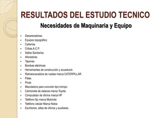 RESULTADOS DEL ESTUDIO TECNICO
               Necesidades de Maquinaria y Equipo
   Desarenadores
   Equipos topográfico
   Cañerías
   Cribas A.C.P.
   Sellos Sanitarios
   Aforadores
   Tapones
   Bombas eléctricas
   Herramientas de construcción y acueducto
   Retroexcavadora de ruedas marca CATERPILLAR
   Palas
   Picas
   Mezcladora para concreto tipo trompo
   Camioneta de estacas marca Toyota
   Computador de oficina marca HP
   Teléfono fijo marca Motorola
   Teléfono celular Marca Nokia
   Escritorios, sillas de oficina y auxiliares
 