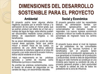 DIMENSIONES DEL DESARROLLO
       SOSTENIBLE PARA EL PROYECTO
              Ambiental                                    Social y Económica
El proyecto podría tener algunos efectos            El proyecto garantiza cubrir las necesidades
negativos causados por la erosión hídrica y la      básicas de alimentación familiar, con
salinización de los suelos en menor grado, que      excedentes agropecuarios que serían
se podrían producir por efecto de un mal uso y      comercializados en mercados locales y
manejo del agua de riego, estos efectos pueden      regionales. Los nuevos ingresos económicos
ser solucionados mediante cursos prácticos y        ayudarán a reducir los niveles de pobreza y los
talleres de capacitación dirigidos a los            porcentajes de migración hacia los centros
beneficiarios.                                      urbanos.
No se prevé deforestación por acción de crear
nuevas áreas agrícolas, factor que podría           El proyecto busca elevar el nivel de ingresos
inducir a erosión física de los suelos. La          de los pobladores de las comunidades
existencia de una oferta hídrica adicional          beneficiadas, los recursos humanos a ser
incrementara la cobertura vegetal en el área del    beneficiados con el proyecto tienen
proyecto y por ende reducirá la erosión hídrica y   conocimiento en la producción agropecuaria, lo
eólica natural existente en el área.                que garantizará el incremento de la producción
Habrá un mejoramiento en las prácticas              y productividad, donde la falta de disponibilidad
agrícolas y control de insumos como                 de agua en este momento se constituye en una
fertilizantes químicos e insecticidas.              limitante para mejorar su condición de vida, el
Se prohíbe las prácticas contaminantes, como        proyecto generará empleo y dará oportunidad
el lavado de envases de plaguicidas en los          de mejorar la calidad de vida de todos los
canales de riego y en escorrentías naturales.       pobladores de la zona de influencia.
 