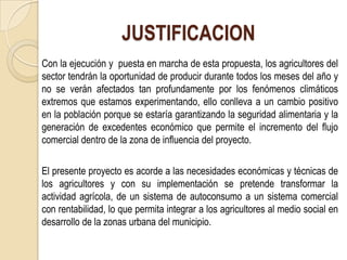 JUSTIFICACION
Con la ejecución y puesta en marcha de esta propuesta, los agricultores del
sector tendrán la oportunidad de producir durante todos los meses del año y
no se verán afectados tan profundamente por los fenómenos climáticos
extremos que estamos experimentando, ello conlleva a un cambio positivo
en la población porque se estaría garantizando la seguridad alimentaria y la
generación de excedentes económico que permite el incremento del flujo
comercial dentro de la zona de influencia del proyecto.

El presente proyecto es acorde a las necesidades económicas y técnicas de
los agricultores y con su implementación se pretende transformar la
actividad agrícola, de un sistema de autoconsumo a un sistema comercial
con rentabilidad, lo que permita integrar a los agricultores al medio social en
desarrollo de la zonas urbana del municipio.
 