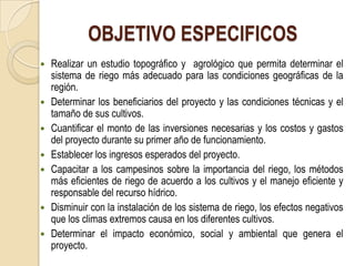 OBJETIVO ESPECIFICOS
   Realizar un estudio topográfico y agrológico que permita determinar el
    sistema de riego más adecuado para las condiciones geográficas de la
    región.
   Determinar los beneficiarios del proyecto y las condiciones técnicas y el
    tamaño de sus cultivos.
   Cuantificar el monto de las inversiones necesarias y los costos y gastos
    del proyecto durante su primer año de funcionamiento.
   Establecer los ingresos esperados del proyecto.
   Capacitar a los campesinos sobre la importancia del riego, los métodos
    más eficientes de riego de acuerdo a los cultivos y el manejo eficiente y
    responsable del recurso hídrico.
   Disminuir con la instalación de los sistema de riego, los efectos negativos
    que los climas extremos causa en los diferentes cultivos.
   Determinar el impacto económico, social y ambiental que genera el
    proyecto.
 
