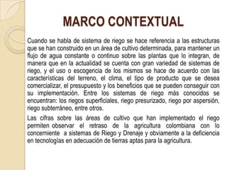MARCO CONTEXTUAL
Cuando se habla de sistema de riego se hace referencia a las estructuras
que se han construido en un área de cultivo determinada, para mantener un
flujo de agua constante o continuo sobre las plantas que lo integran, de
manera que en la actualidad se cuenta con gran variedad de sistemas de
riego, y el uso o escogencia de los mismos se hace de acuerdo con las
características del terreno, el clima, el tipo de producto que se desea
comercializar, el presupuesto y los beneficios que se pueden conseguir con
su implementación. Entre los sistemas de riego más conocidos se
encuentran: los riegos superficiales, riego presurizado, riego por aspersión,
riego subterráneo, entre otros.
Las cifras sobre las áreas de cultivo que han implementado el riego
permiten observar el retraso de la agricultura colombiana con lo
concerniente a sistemas de Riego y Drenaje y obviamente a la deficiencia
en tecnologías en adecuación de tierras aptas para la agricultura.
 