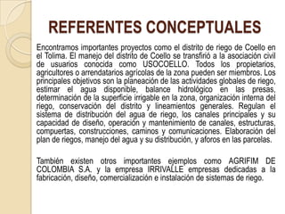 REFERENTES CONCEPTUALES
Encontramos importantes proyectos como el distrito de riego de Coello en
el Tolima. El manejo del distrito de Coello se transfirió a la asociación civil
de usuarios conocida como USOCOELLO. Todos los propietarios,
agricultores o arrendatarios agrícolas de la zona pueden ser miembros. Los
principales objetivos son la planeación de las actividades globales de riego,
estimar el agua disponible, balance hidrológico en las presas,
determinación de la superficie irrigable en la zona, organización interna del
riego, conservación del distrito y lineamientos generales. Regulan el
sistema de distribución del agua de riego, los canales principales y su
capacidad de diseño, operación y mantenimiento de canales, estructuras,
compuertas, construcciones, caminos y comunicaciones. Elaboración del
plan de riegos, manejo del agua y su distribución, y aforos en las parcelas.

También existen otros importantes ejemplos como AGRIFIM DE
COLOMBIA S.A. y la empresa IRRIVALLE empresas dedicadas a la
fabricación, diseño, comercialización e instalación de sistemas de riego.
 