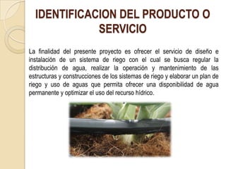 IDENTIFICACION DEL PRODUCTO O
             SERVICIO
La finalidad del presente proyecto es ofrecer el servicio de diseño e
instalación de un sistema de riego con el cual se busca regular la
distribución de agua, realizar la operación y mantenimiento de las
estructuras y construcciones de los sistemas de riego y elaborar un plan de
riego y uso de aguas que permita ofrecer una disponibilidad de agua
permanente y optimizar el uso del recurso hídrico.
 