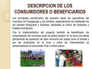 DESCRIPCION DE LOS
 CONSUMIDORES O BENEFICIARIOS
Los principales beneficiarios del proyecto serán los agricultores del
municipio de Fusagasugá y sus familias, especialmente los habitantes de
las veredas Mosqueral y Sardinas, dedicados al cultivo de hortalizas y
frutales promisorios.
Con la implementación del proyecto también se beneficiaran los
consumidores del municipio pues se podrá producir en la zona una oferta
permanente de productos de altos consumo per cápita como el tomate y
por ser producidos en la zona y evitar los intermediarios se
comercializaran al consumidor final a menor precio.
 