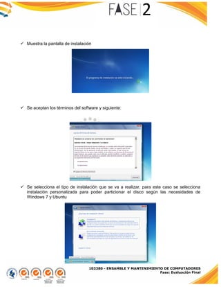 103380 - ENSAMBLE Y MANTENIMIENTO DE COMPUTADORES
Fase: Evaluación Final
 Muestra la pantalla de instalación
 Se aceptan los términos del software y siguiente:
 Se selecciona el tipo de instalación que se va a realizar, para este caso se selecciona
instalación personalizada para poder particionar el disco según las necesidades de
Windows 7 y Ubuntu
 