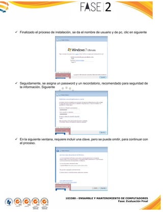 103380 - ENSAMBLE Y MANTENIMIENTO DE COMPUTADORES
Fase: Evaluación Final
 Finalizado el proceso de instalación, se da el nombre de usuario y de pc, clic en siguiente
 Seguidamente, se asigna un password y un recordatorio, recomendado para seguridad de
la información. Siguiente
 En la siguiente ventana, requiere incluir una clave, pero se puede omitir, para continuar con
el proceso.
 