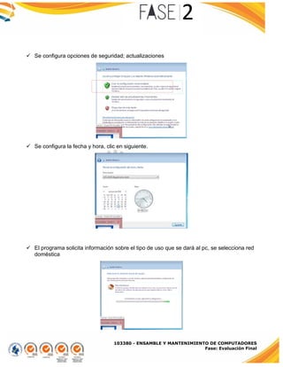 103380 - ENSAMBLE Y MANTENIMIENTO DE COMPUTADORES
Fase: Evaluación Final
 Se configura opciones de seguridad; actualizaciones
 Se configura la fecha y hora, clic en siguiente.
 El programa solicita información sobre el tipo de uso que se dará al pc, se selecciona red
doméstica
 