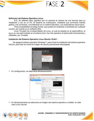 103380 - ENSAMBLE Y MANTENIMIENTO DE COMPUTADORES
Fase: Evaluación Final
Definición del Sistema Operativo Linux:
S.O. de software libre, significa que no requiere la compra de una licencia para su
instalación y uso en un PC. El sistema es multiusuario, multitarea que suministra interfaz
gráfica y de comandos, convirtiéndolo en un sistema llamativo, con expectativas hacia futuro.
Tiene accesibilidad al código fuente, que puede ser analizado y cambiado por cualquier
usuario, por cuanto es un software libre.
Linus Torvalds fue el desarrollador de Linux, el cual es basado en el sistemaMinix, el
que a su vez está fundado en el sistema Unix, fue más operativo al adicionarle herramientas y
utilidades, por Torvalds.
Instalación del Sistema Operativo Linux Ubunto 16.04.1
Se apaga el sistema operativo Windows 7, para iniciar la instalación del sistema operativo
Ubuntu, para esto se monta la imagen de Ubuntu previamente descargada.
 En configuración, se selecciona almacenamiento:
 En almacenamiento se selecciona la imagen del sistema operativo a instalar, en este
caso Linux Ubunto
 