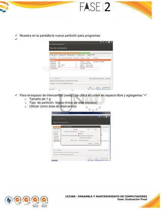 103380 - ENSAMBLE Y MANTENIMIENTO DE COMPUTADORES
Fase: Evaluación Final
 Muestra en la pantalla la nueva partición para programas

 Para el espacio de intercambio (swap), se ubica el cursor en espacio libre y agregamos “+”
o Tamaño de 1 g
o Tipo de partición: lógica (Inicio de este espacio)
o Utilizar como área de intercambio
 