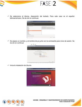 103380 - ENSAMBLE Y MANTENIMIENTO DE COMPUTADORES
Fase: Evaluación Final
 Se selecciona el idioma, disposición del teclado. Para este caso es el español
latinoamericano. Se da clic en continuar.
 Se asigna un nombre, y el nombre de pc junto con la contraseña para inicio de sesión. Se
da clic en continuar
 Inicia la instalación de Ubuntu
 