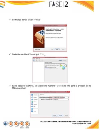 103380 - ENSAMBLE Y MANTENIMIENTO DE COMPUTADORES
Fase: Evaluación Final
 Se finaliza dando clic en “Finish”
 Da la bienvenida al Virtual box
 En la pestaño “Archivo”, se selecciona “General” y se da la ruta para la creación de la
Máquina virtual
 
