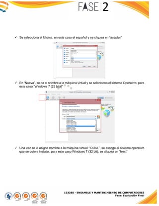 103380 - ENSAMBLE Y MANTENIMIENTO DE COMPUTADORES
Fase: Evaluación Final
 Se selecciona el Idioma, en este caso el español y se cliquea en “aceptar”
 En “Nueva”, se da el nombre a la máquina virtual y se selecciona el sistema Operativo, para
este caso “Windows 7 (23 bits)”
 Una vez se le asigna nombre a la máquina virtual: “DUAL”, se escoge el sistema operativo
que se quiere instalar, para este caso Windows 7 (32 bit), se cliquea en “Next”
 