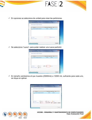 103380 - ENSAMBLE Y MANTENIMIENTO DE COMPUTADORES
Fase: Evaluación Final
 En opciones se selecciona de unidad para crear las particiones.
 Se selecciona “nuevo”, para poder realizar una nueva partición
 En tamaño cambiamos el que muestra (25000mb) a 12000 mb, suficiente para cada uno,
se clique en aplicar.
 
