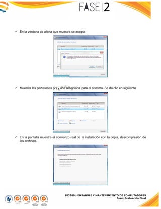 103380 - ENSAMBLE Y MANTENIMIENTO DE COMPUTADORES
Fase: Evaluación Final
 En la ventana de alerta que muestra se acepta
 Muestra las particiones (2) y una reservada para el sistema. Se da clic en siguiente
 En la pantalla muestra el comienzo real de la instalación con la copia, descompresión de
los archivos.
 