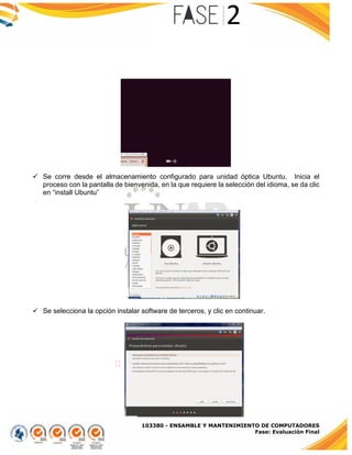 103380 - ENSAMBLE Y MANTENIMIENTO DE COMPUTADORES
Fase: Evaluación Final
 Se corre desde el almacenamiento configurado para unidad óptica Ubuntu. Inicia el
proceso con la pantalla de bienvenida, en la que requiere la selección del idioma, se da clic
en “install Ubuntu”
 Se selecciona la opción instalar software de terceros, y clic en continuar.
 