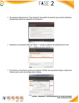 103380 - ENSAMBLE Y MANTENIMIENTO DE COMPUTADORES
Fase: Evaluación Final
 Se requiere seleccionar en “más opciones” para definir la partición que se tiene definida y
predestinada desde la instalación de Windows 7.
 Ubicados en la partición libre, dar clic en “+” donde se definen las particiones de Linux
 En tamaño, en la primera opción se le asignan 100 Mb: tipo de partición lógica, sistema de
ficheros ext2, punto de montaje /boot. Aceptar
 