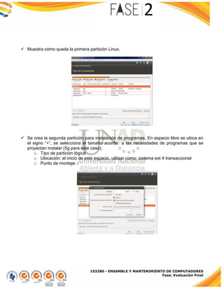 103380 - ENSAMBLE Y MANTENIMIENTO DE COMPUTADORES
Fase: Evaluación Final
 Muestra cómo queda la primera partición Linux.
 Se crea la segunda partición para instalación de programas, En espacio libre se ubica en
el signo “+”, se selecciona el tamaño acorde a las necesidades de programas que se
proyectan instalar (5g para este caso).
o Tipo de partición lógica
o Ubicación: al inicio de este espacio, utilizar como: sistema ext 4 transaccional
o Punto de montaje: /
 