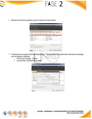 103380 - ENSAMBLE Y MANTENIMIENTO DE COMPUTADORES
Fase: Evaluación Final
 Muestra la tercera partición para el área de intercambio:
 Finalmente en espacio libre se selecciona “+” para definir los parámetros del área de trabajo
con el espacio restante
o Punto de montaje : /home
o Las demás condiciones iguales
 