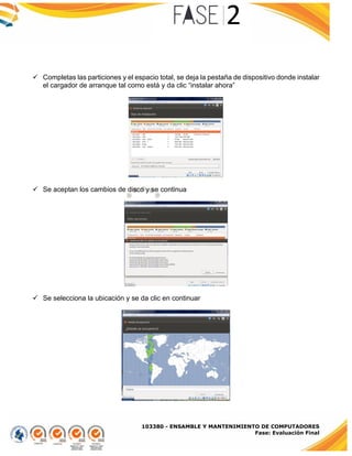 103380 - ENSAMBLE Y MANTENIMIENTO DE COMPUTADORES
Fase: Evaluación Final
 Completas las particiones y el espacio total, se deja la pestaña de dispositivo donde instalar
el cargador de arranque tal como está y da clic “instalar ahora”
 Se aceptan los cambios de disco y se continua
 Se selecciona la ubicación y se da clic en continuar
 
