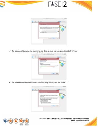 103380 - ENSAMBLE Y MANTENIMIENTO DE COMPUTADORES
Fase: Evaluación Final
 Se asigna el tamaño de memoria, se deja la que parece por defecto 512 mb
 Se selecciona crear un disco duro virtual y se cliquea en “crear”.
 