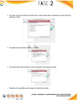 103380 - ENSAMBLE Y MANTENIMIENTO DE COMPUTADORES
Fase: Evaluación Final
 Se crea un tipo de archivo de disco duro virtual, para ello se selecciona el que trae por
defecto y “Next”
 Se selecciona el tamaño dinámico y “Next”
 Se crea el disco duro virtual y se da la ubicación. Se cliquea en crear.
 Muestra en la pantalla que la máquina virtual esta creada.
 
