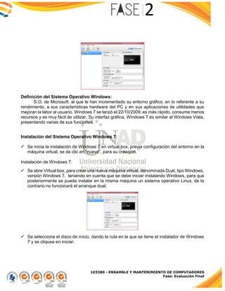 103380 - ENSAMBLE Y MANTENIMIENTO DE COMPUTADORES
Fase: Evaluación Final
Definición del Sistema Operativo Windows:
S.O. de Microsoft, al que le han incrementado su entorno gráfico, en lo referente a su
rendimiento, a sus características hardware del PC y en sus aplicaciones de utilidades que
mejoran la labor al usuario. Windows 7 se lanzó el 22/10/2009; es más rápido, consume menos
recursos y es muy fácil de utilizar. Su interfaz gráfica, Windows 7 es similar al Windows Vista,
presentando varias de sus funciones.
Instalación del Sistema Operativo Windows 7:
 Se inicia la instalación de Windows 7 en virtual box, previa configuración del entorno en la
máquina virtual, se da clic en “nuevo”, para su creación.
Instalación de Windows 7.
 Se abre Virtual box, para crear una nueva máquina virtual, denominada Dual, tipo Windows,
versión Windows 7, teniendo en cuenta que se debe iniciar instalando Windows, para que
posteriormente se pueda instalar en la misma máquina un sistema operativo Linux, de lo
contrario no funcionará el arranque dual.
 Se selecciona el disco de inicio, dando la ruta en la que se tiene el instalador de Windows
7 y se cliquea en iniciar:
 