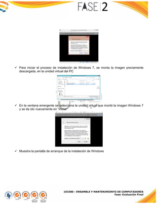 103380 - ENSAMBLE Y MANTENIMIENTO DE COMPUTADORES
Fase: Evaluación Final
 Para iniciar el proceso de instalación de Windows 7, se monta la imagen previamente
descargada, en la unidad virtual del PC
 En la ventana emergente se selecciona la unidad virtual que montó la imagen Windows 7
y se da clic nuevamente en “iniciar”
 Muestra la pantalla de arranque de la instalación de Windows
 