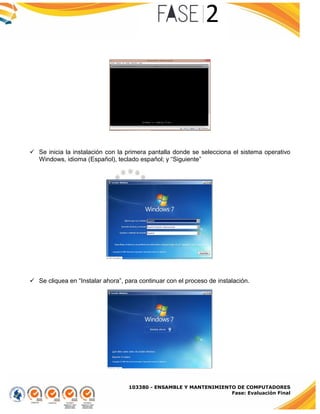 103380 - ENSAMBLE Y MANTENIMIENTO DE COMPUTADORES
Fase: Evaluación Final
 Se inicia la instalación con la primera pantalla donde se selecciona el sistema operativo
Windows, idioma (Español), teclado español; y “Siguiente”
 Se cliquea en “Instalar ahora”, para continuar con el proceso de instalación.
 