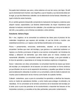 Se puede decir entonces que unos y otros estamos a la vez tan cerca y tan lejos. De allí
que la diversidad de lo humano sea magnifica y que el respeto y sus decisiones deba ser
la regla, ya que las diferencias culturales son la elaboración de las fuerzas inherentes por
igual a todos los seres humanos.
En un sentido general el desarrollo comprende la maduración de órganos y sistemas para
adquirir nuevas capacidades. Los factores determinantes de mayor importancia para
alcanzar la madurez emocional son los culturales y los sociales que inician en la relación
del niño y sus padres y con el tiempo se extiende a otros ámbitos
Estudiante: Adriana Rojas
Bio = vivo, orgánico: en la comunidad se evidencia las ideas para el proceso de los
materiales inorgánicos que separan del reciclaje, el cual les brinda a muchos una
estabilidad económica y un ingreso a las familias beneficiadas con la basura.
Psicro = pensamientos, emociones, sentimientos, voluntad: en la comunidad se
encuentran familias que viven del reciclaje y que gracias a su creatividad sostienen un
ingreso a su familia y promueve el ingenio a sus vecinos construyendo así iniciativas de
trabajo y utilización de elementos que otros botan pero en manos creativas son
nuevamente utilizables. La comunidad cuenta con buena energía, y una gran voluntad a
la hora de aprender y capacitarse en el manejo de residuos orgánicos e inorgánicos.
Socio = relaciones con otras comunidades: la comunidad trasmite las bases que tienen
del reciclaje y la manipulación de la basuras con toda la comunidad en forma dinámica
ya que difunden de voz en voz la separación de residuos, y aquellos que utilizan la misma
para la elaboración artesanías la venden en su comunidad y esto ha traído la atención de
muchos para la elaboración de los mismos como fuente de sustento familiar.
Cultural= costumbres: poco a poco la comunidad ha aprendido a clasificar las basuras
como un medio de subsistencia familiar, y como medio para proteger el ambiente y la
naturaleza. En la comunidad se ha tomado conciencia de la necesidad del reciclaje por
lo tanto poco a poco las personas se ha acostumbrado a depositar las basuras en los
recipientes correctos y a sacarlas en los días pertinentes para evitar contaminación.
 