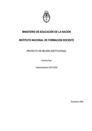 MINISTERIO DE EDUCACIÓN DE LA NACIÓN

INSTITUTO NACIONAL DE FORMACION DOCENTE


     PROYECTO DE MEJORA INSTITUCIONAL


                  Informe final


            Implementación 2007-2008




                                         Diciembre 2008
 