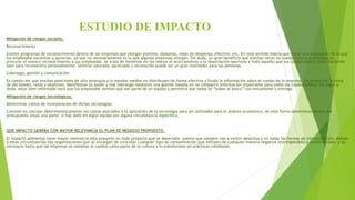 ESTUDIO DE IMPACTO
Mitigación de riesgos sociales.
Reconocimiento
Existen programas de reconocimiento dentro de las empresas que otorgan premios, diplomas, vales de despensa, efectivo, etc. En este sentido habría que hacer una evaluación de lo que
los empleados necesitan y aprecian, ya que no necesariamente es lo que algunas empresas otorgan. Sin duda, un gran beneficio que muchas veces no cuesta nada a la empresa es
procurar el sincero reconocimiento a sus empleados. Se trata de fomentar en los líderes el acercamiento y la observación oportuna a todo aquello que sus colaboradores están haciendo
bien para reconocerlo personalmente. Sentirse valorado, apreciado y reconocido puede ser un gran motivador para las personas.
Liderazgo, gestión y comunicación
Es común ver que muchas posiciones de alta jerarquía y/o mandos medios no distribuyen de forma efectiva y fluida la información sobre el rumbo de la empresa, los proyectos la toma
de decisiones, retos y objetivos. Manifiestan su poder y mal liderazgo mediante una gestión basada en no compartir información importante para todos los colaboradores. Sin lugar a
duda, estar bien informado hará que los empleados sientan que son parte de un equipo y permitirá que todos se “suban al barco” con entusiasmo y entrega.
Mitigación de riesgos tecnológicos.
Determinar costos de incorporación de dichas tecnologías.
Consiste en calcular determinísticamente los costos asociados a la aplicación de la tecnología para ser utilizados para el análisis económico, de esta forma determinar dentro del
presupuesto anual una parte, si hay daño en algún equipo por alguna circunstancia especifica.
QUE IMPACTO GENERA CON MAYOR RELEVANCIA EL PLAN DE NEGOCIO PROPUESTO.
El impacto ambiental tiene mayor relevancia está presente en todo proyecto que se desarrolle, puesto que siempre van a existir desechos y en todas las formas de contaminación, debido
a estas circunstancias hay organizaciones que se encargan de controlar cualquier tipo de contaminación que influyen de cualquier manera negativa restringiéndolo o modificándolo, y es
necesario hasta que las empresas se sometan al cambio como parte de la cultura y lo transformen en prácticas cotidianas.
 