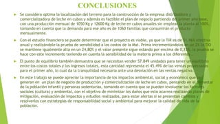 CONCLUSIONES
 Se considera optima la localización del terreno para la construcción de la empresa distribuidora y
comercializadora de leche en cubos y además es factible el plan de negocio partiendo del primer año base,
con una producción mensual de 1050 Kg y 12600 Kg de leche en cubos anuales sin emplear la planta al 100%,
tomando en cuenta que la demanda para ese año es de 1060 familias que consumirán el producto
mensualmente.
 Con el estudio financiero se puede determinar que el proyecto es viable, ya que la TIR es de 51.96% efectiva
anual y realizándole la prueba de sensibilidad a los costos de la Mat. Prima incrementándolos en un 2% la TIO
se mantiene igualmente alta en un 24,80% y el valor presente sigue estando por encima de 0,15%, la prueba se
hace con este incremento teniendo en cuenta la sensibilidad de la materia prima a los diferentes .
 El punto de equilibrio también demuestra que se necesitan vender 57.849 unidades para tener un equilibrio
entre los costos totales y los ingresos totales, esta cantidad representa el 45.49% de las ventas proyectadas
para el primer año, lo cual da la tranquilidad necesaria ante una desviación en las ventas negativa.
 En este trabajo se puede apreciar la importancia de los impactos ambiental, social y económico que se
generan en un plan de negocio de producción y comercialización de leche en cubos, pensando en el bienestar
de la población infantil y personas sedentarias, tomando en cuenta que se pueden involucrar los factores
sociales (cultura) y ambiental, con el objetivo de minimizar los daños que esto acarrea realizando planes de
mitigación, evaluación de impactos y estudios realizados, para estar alertas si se presentan cambios y
resolverlos con estrategias de responsabilidad social y ambiental para mejorar la calidad de vida de la
población.
 