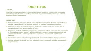 OBJETIVOS
GENERAL
Desarrollar una empresa productora y comercializado de leche en cubos en el municipio de Silvia cauca,
como estrategia para disminuir la obesidad y desnutrición en población infantil y personas que no tienen
tiempo para preparar sus alimentos
ESPECIFICOS
 Realizar un análisis técnico con el fin de definir la posibilidad de lograr la obtención de un producto de
cantidad y calidad deseada a un bajo costo basado en los resultados planteados en el análisis.
 Identificar por medio del estudio de mercados, los factores a tener en cuenta para hacer un plan de
mercadeo necesario para la venta de cubos de leche.
 Proponer un estudio de factibilidad para producir y comercializar leche en cubos como plan para mejorar
la alimentación de manera nutritiva a la población infantil y aporte a la canasta familiar buscando una
alimentación saludable y nutritiva, para disminuir la obesidad y desnutrición en la población en
específico.
 Desarrollar un análisis de los entornos para verificar la situación actual del plan de negocio a realizar.
 Elaborar un estudio de mercado para tener en cuenta la oferta y demanda, la calidad de la competencia y
sus proveedores.
 