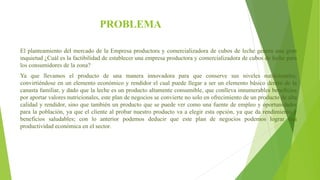 PROBLEMA
El planteamiento del mercado de la Empresa productora y comercializadora de cubos de leche genera una gran
inquietud ¿Cuál es la factibilidad de establecer una empresa productora y comercializadora de cubos de leche para
los consumidores de la zona?
Ya que llevamos el producto de una manera innovadora para que conserve sus niveles nutricionales,
convirtiéndose en un elemento económico y rendidor el cual puede llegar a ser un elemento básico dentro de la
canasta familiar, y dado que la leche es un producto altamente consumible, que conlleva innumerables beneficios
por aportar valores nutricionales, este plan de negocios se convierte no solo en ofrecimiento de un producto de alta
calidad y rendidor, sino que también un producto que se puede ver como una fuente de empleo y oportunidades
para la población, ya que el cliente al probar nuestro producto va a elegir esta opción, ya que da rendimiento y
beneficios saludables; con lo anterior podemos deducir que este plan de negocios podemos lograr una
productividad económica en el sector.
 