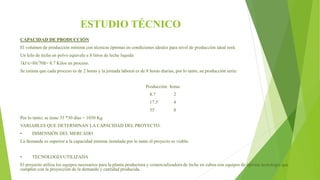 ESTUDIO TÉCNICO
CAPACIDAD DE PRODUCCIÓN
El volumen de producción mínima con técnicas óptimas en condiciones ideales para nivel de producción ideal será:
Un kilo de leche en polvo equivale a 8 litros de leche liquida
1kl/x=8lt/70lt= 8.7 Kilos en proceso.
Se estima que cada proceso es de 2 horas y la jornada laboral es de 8 horas diarias, por lo tanto, su producción seria:
Producción horas
8.7 2
17.5 4
35 8
Por lo tanto; se tiene 35 *30 días = 1050 Kg
VARIABLES QUE DETERMINAN LA CAPACIDAD DEL PROYECTO.
• DIMENSIÓN DEL MERCADO
La demanda es superior a la capacidad mínima instalada por lo tanto el proyecto es viable.
• TECNOLOGÍA UTILIZADA
El proyecto utiliza los equipos necesarios para la planta productora y comercializadora de leche en cubos con equipos de óptima tecnología que
cumplen con la proyección de la demanda y cantidad producida.
 